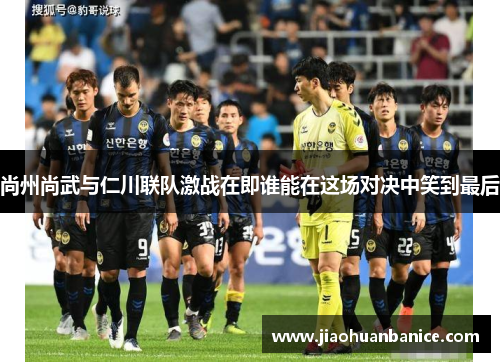 尚州尚武与仁川联队激战在即谁能在这场对决中笑到最后